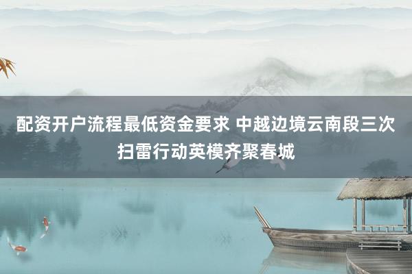 配资开户流程最低资金要求 中越边境云南段三次扫雷行动英模齐聚春城