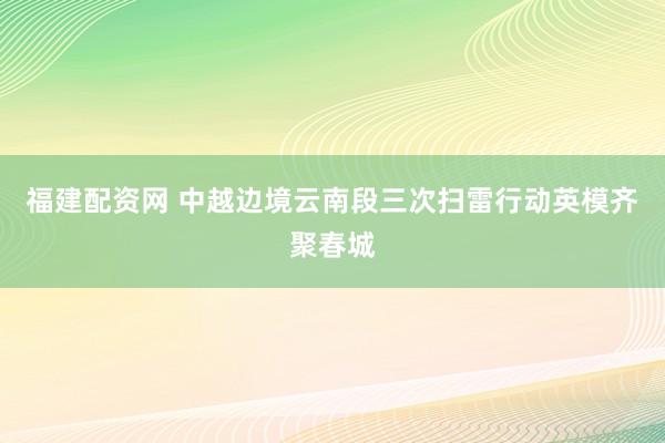 福建配资网 中越边境云南段三次扫雷行动英模齐聚春城