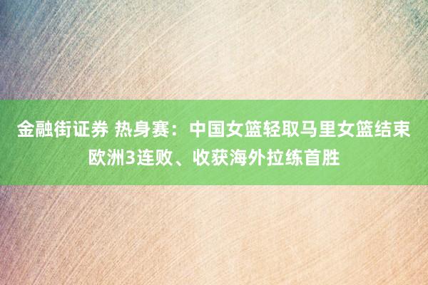 金融街证券 热身赛：中国女篮轻取马里女篮结束欧洲3连败、收获海外拉练首胜