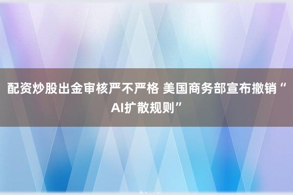 配资炒股出金审核严不严格 美国商务部宣布撤销“AI扩散规则”