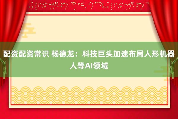配资配资常识 杨德龙：科技巨头加速布局人形机器人等AI领域