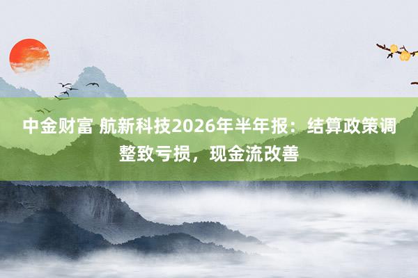 中金财富 航新科技2026年半年报：结算政策调整致亏损，现金流改善