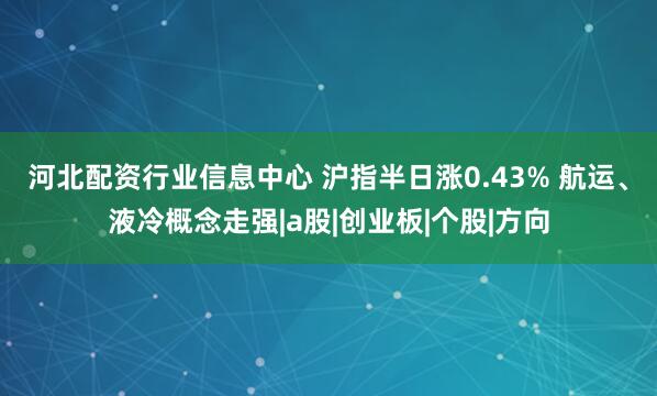 河北配资行业信息中心 沪指半日涨0.43% 航运、液冷概念走强|a股|创业板|个股|方向