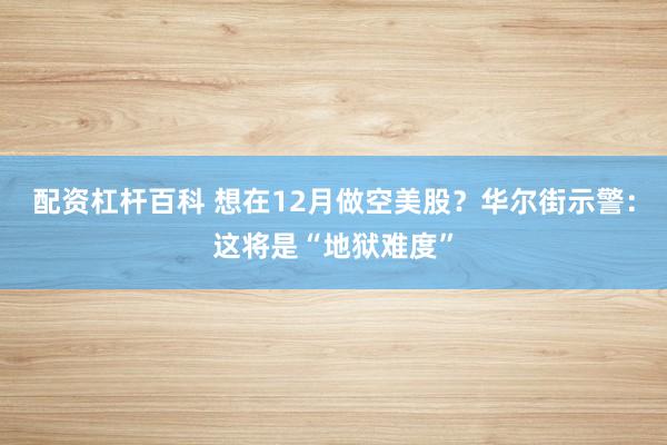 配资杠杆百科 想在12月做空美股？华尔街示警：这将是“地狱难度”