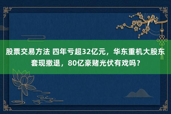 股票交易方法 四年亏超32亿元，华东重机大股东套现撤退，80亿豪赌光伏有戏吗？