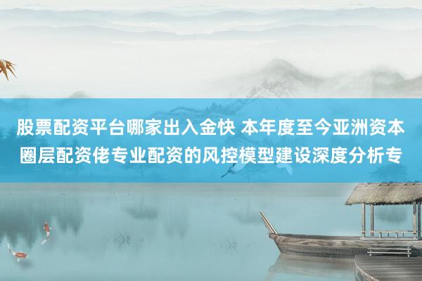 股票配资平台哪家出入金快 本年度至今亚洲资本圈层配资佬专业配资的风控模型建设深度分析专