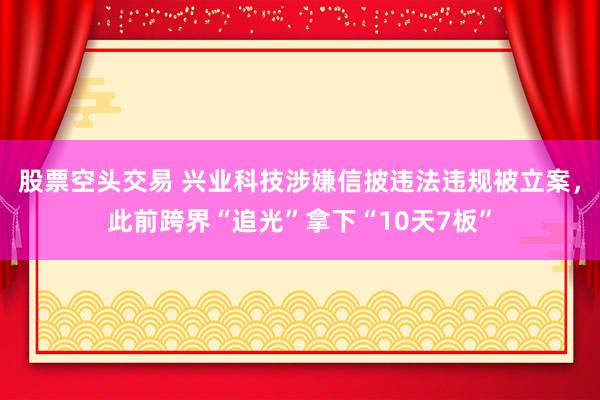 股票空头交易 兴业科技涉嫌信披违法违规被立案,此前跨界“追光”拿下“10天7板”