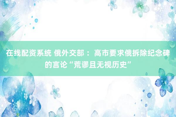 在线配资系统 俄外交部 ：高市要求俄拆除纪念碑的言论“荒谬且无视历史”