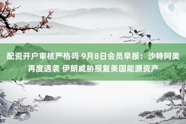配资开户审核严格吗 9月8日会员早报：沙特阿美再度遇袭 伊朗威胁报复美国能源资产