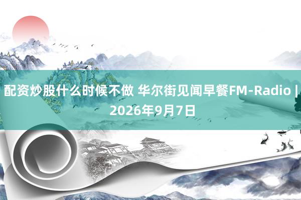 配资炒股什么时候不做 华尔街见闻早餐FM-Radio | 2026年9月7日