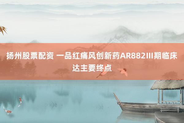 扬州股票配资 一品红痛风创新药AR882Ⅲ期临床达主要终点