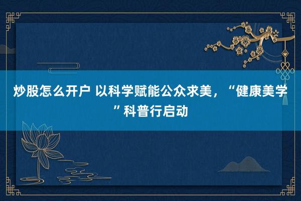 炒股怎么开户 以科学赋能公众求美，“健康美学”科普行启动