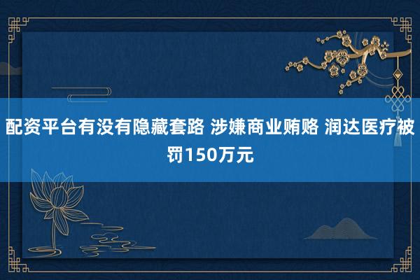 配资平台有没有隐藏套路 涉嫌商业贿赂 润达医疗被罚150万元