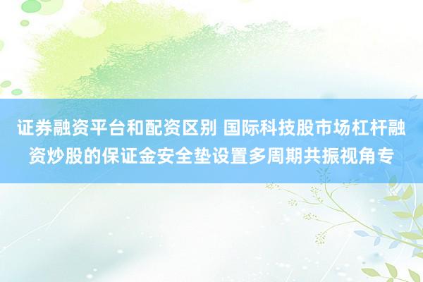 证券融资平台和配资区别 国际科技股市场杠杆融资炒股的保证金安全垫设置多周期共振视角专
