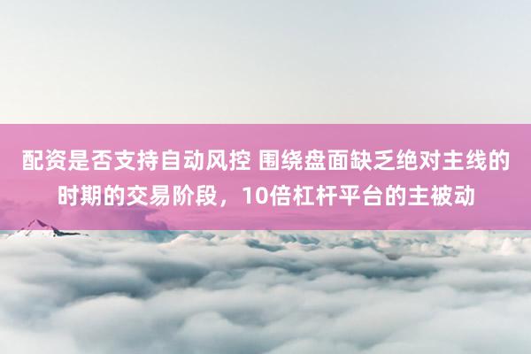 配资是否支持自动风控 围绕盘面缺乏绝对主线的时期的交易阶段，10倍杠杆平台的主被动
