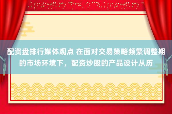 配资盘排行媒体观点 在面对交易策略频繁调整期的市场环境下，配资炒股的产品设计从历