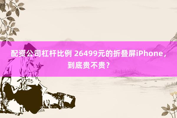 配资公司杠杆比例 26499元的折叠屏iPhone，到底贵不贵？