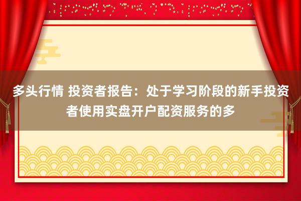 多头行情 投资者报告：处于学习阶段的新手投资者使用实盘开户配资服务的多