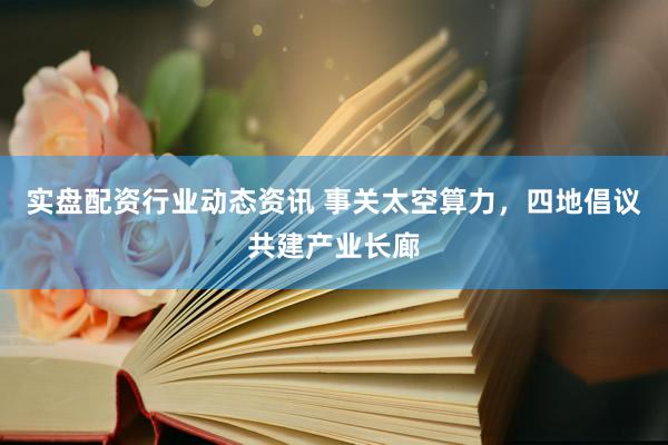 实盘配资行业动态资讯 事关太空算力，四地倡议共建产业长廊
