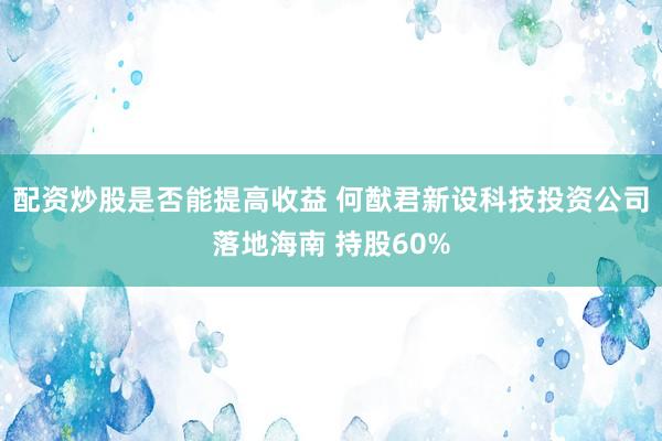 配资炒股是否能提高收益 何猷君新设科技投资公司落地海南 持股60%