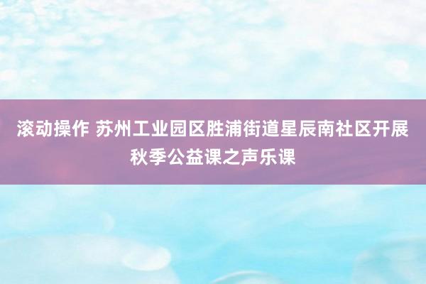 滚动操作 苏州工业园区胜浦街道星辰南社区开展秋季公益课之声乐课