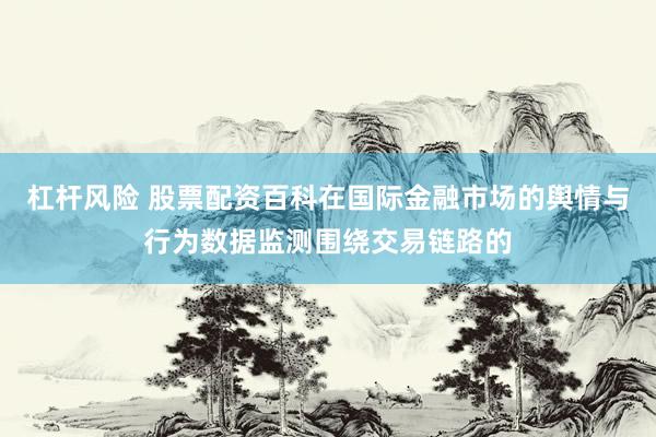 杠杆风险 股票配资百科在国际金融市场的舆情与行为数据监测围绕交易链路的