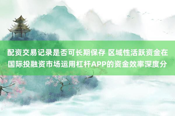 配资交易记录是否可长期保存 区域性活跃资金在国际投融资市场运用杠杆APP的资金效率深度分