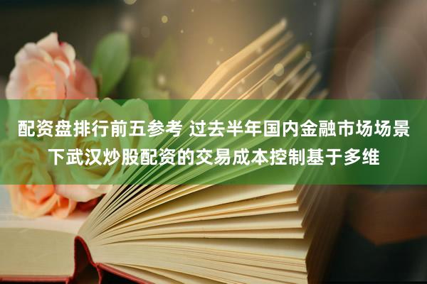 配资盘排行前五参考 过去半年国内金融市场场景下武汉炒股配资的交易成本控制基于多维