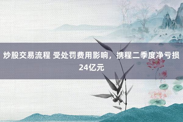 炒股交易流程 受处罚费用影响，携程二季度净亏损24亿元