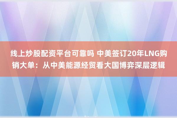 线上炒股配资平台可靠吗 中美签订20年LNG购销大单：从中美能源经贸看大国博弈深层逻辑