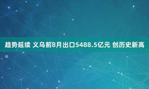趋势延续 义乌前8月出口5488.5亿元 创历史新高