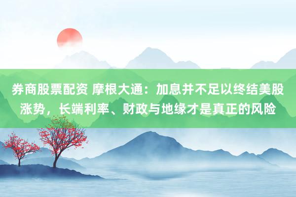 券商股票配资 摩根大通：加息并不足以终结美股涨势，长端利率、财政与地缘才是真正的风险