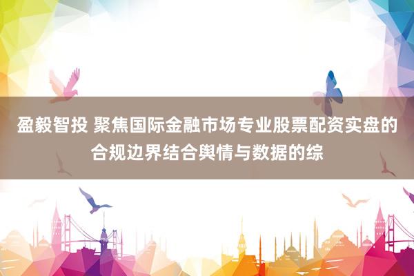 盈毅智投 聚焦国际金融市场专业股票配资实盘的合规边界结合舆情与数据的综