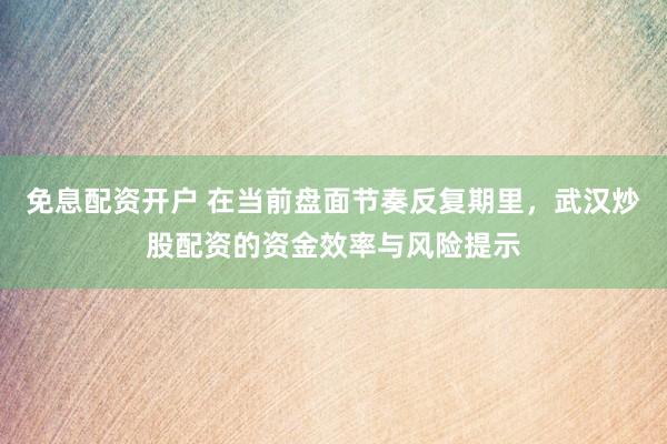免息配资开户 在当前盘面节奏反复期里,武汉炒股配资的资金效率与风险提示