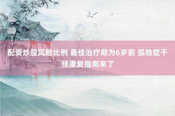 配资炒股风险比例 最佳治疗期为6岁前 孤独症干预康复指南来了