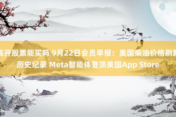 高开股票能买吗 9月22日会员早报:美国柴油价格刷新历史纪录 Meta智能体登顶美国App Store