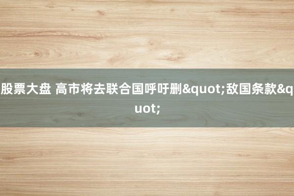 股票大盘 高市将去联合国呼吁删"敌国条款"
