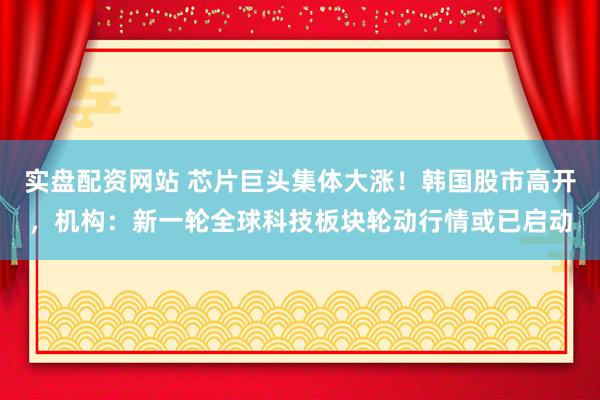 实盘配资网站 芯片巨头集体大涨！韩国股市高开，机构：新一轮全球科技板块轮动行情或已启动