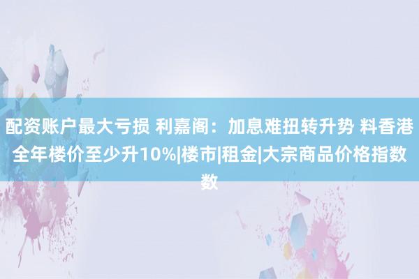 配资账户最大亏损 利嘉阁：加息难扭转升势 料香港全年楼价至少升10%|楼市|租金|大宗商品价格指数