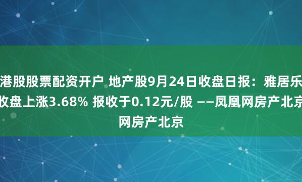港股股票配资开户 地产股9月24日收盘日报:雅居乐收盘上涨3.68% 报收于0.12元/股 ——凤凰网房产北京