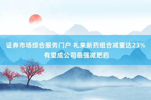 证券市场综合服务门户 礼来新药组合减重达23% 有望成公司最强减肥药