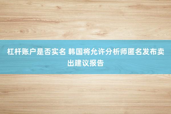 杠杆账户是否实名 韩国将允许分析师匿名发布卖出建议报告