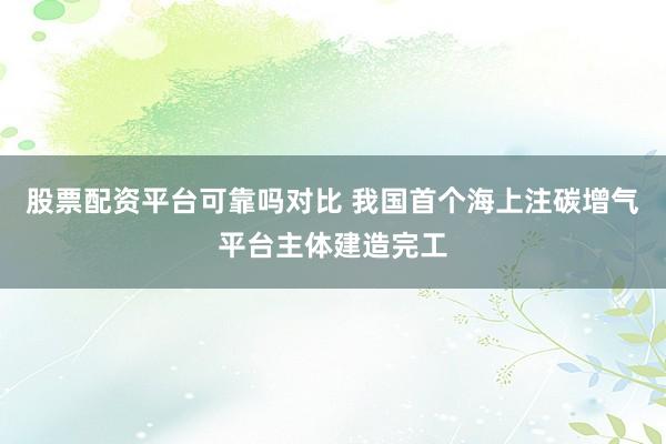 股票配资平台可靠吗对比 我国首个海上注碳增气平台主体建造完工