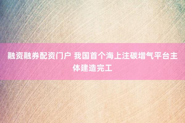融资融券配资门户 我国首个海上注碳增气平台主体建造完工