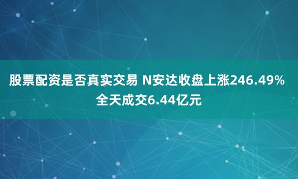 股票配资是否真实交易 N安达收盘上涨246.49% 全天成交6.44亿元