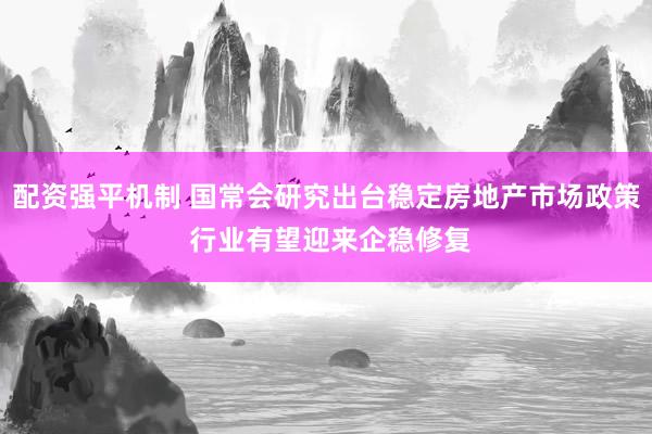 配资强平机制 国常会研究出台稳定房地产市场政策 行业有望迎来企稳修复