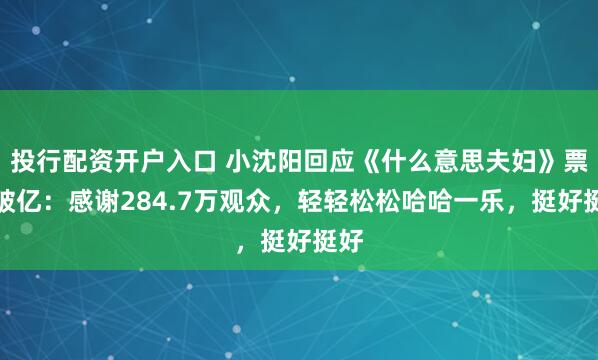 投行配资开户入口 小沈阳回应《什么意思夫妇》票房破亿：感谢284.7万观众，轻轻松松哈哈一乐，挺好挺好