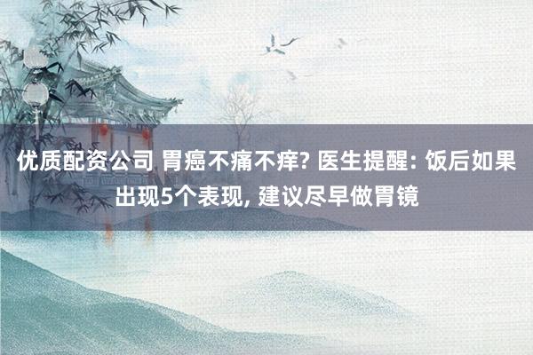 优质配资公司 胃癌不痛不痒? 医生提醒: 饭后如果出现5个表现, 建议尽早做胃镜