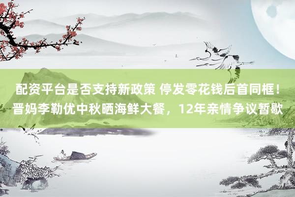 配资平台是否支持新政策 停发零花钱后首同框！晋妈李勒优中秋晒海鲜大餐，12年亲情争议暂歇