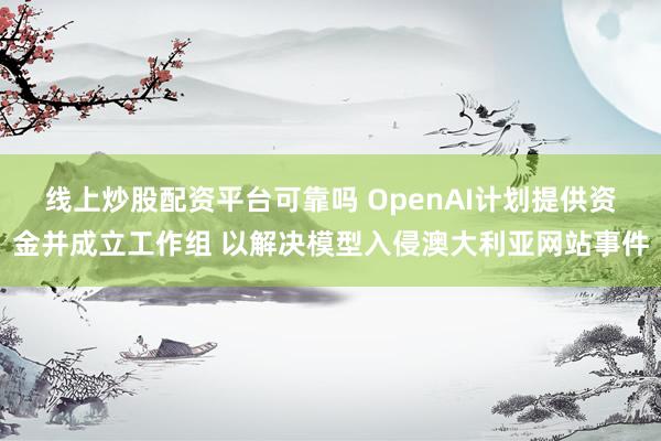 线上炒股配资平台可靠吗 OpenAI计划提供资金并成立工作组 以解决模型入侵澳大利亚网站事件